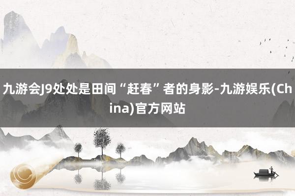 九游会J9处处是田间“赶春”者的身影-九游娱乐(China)官方网站