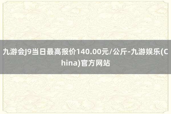 九游会J9当日最高报价140.00元/公斤-九游娱乐(China)官方网站