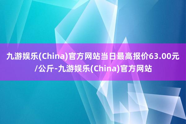 九游娱乐(China)官方网站当日最高报价63.00元/公斤-九游娱乐(China)官方网站