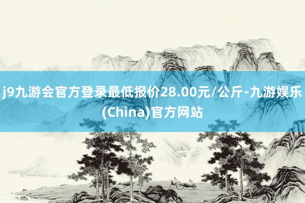 j9九游会官方登录最低报价28.00元/公斤-九游娱乐(China)官方网站