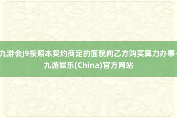 九游会J9按照本契约商定的面貌向乙方购买算力办事-九游娱乐(China)官方网站