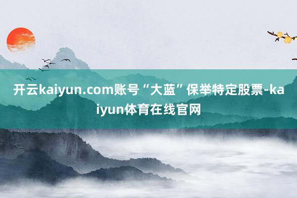 开云kaiyun.com账号“大蓝”保举特定股票-kaiyun体育在线官网