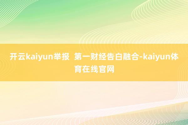 开云kaiyun举报  第一财经告白融合-kaiyun体育在线官网