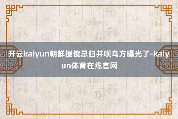 开云kaiyun朝鲜援俄总归并呗乌方曝光了-kaiyun体育在线官网
