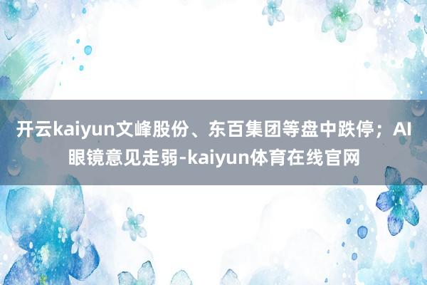 开云kaiyun文峰股份、东百集团等盘中跌停；AI眼镜意见走弱-kaiyun体育在线官网