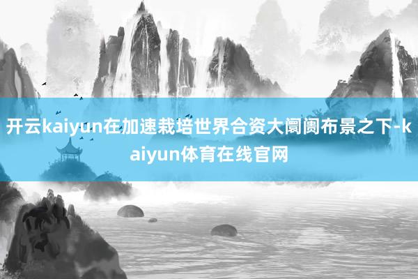 开云kaiyun在加速栽培世界合资大阛阓布景之下-kaiyun体育在线官网