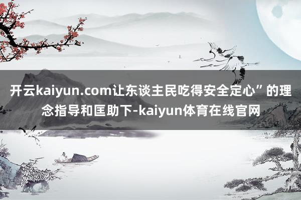 开云kaiyun.com让东谈主民吃得安全定心”的理念指导和匡助下-kaiyun体育在线官网