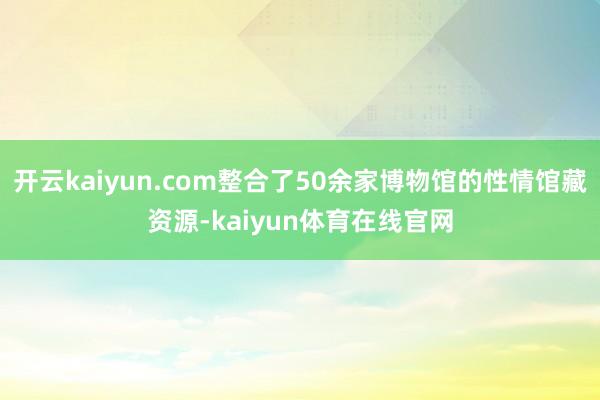 开云kaiyun.com整合了50余家博物馆的性情馆藏资源-kaiyun体育在线官网