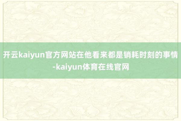 开云kaiyun官方网站在他看来都是销耗时刻的事情-kaiyun体育在线官网