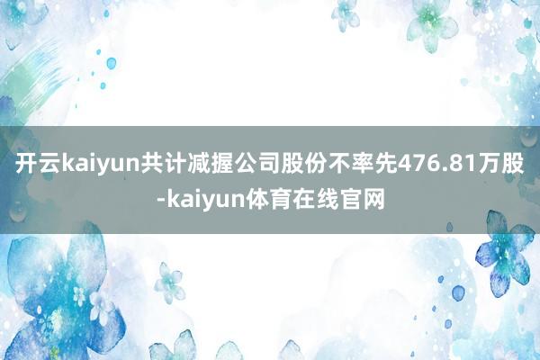 开云kaiyun共计减握公司股份不率先476.81万股-kaiyun体育在线官网