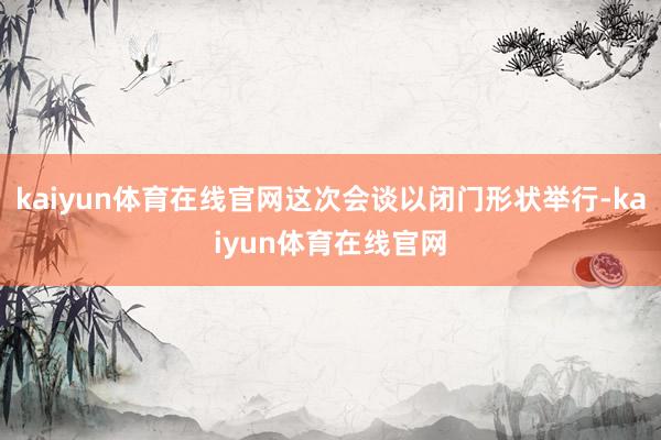 kaiyun体育在线官网这次会谈以闭门形状举行-kaiyun体育在线官网