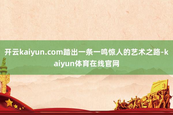 开云kaiyun.com踏出一条一鸣惊人的艺术之路-kaiyun体育在线官网