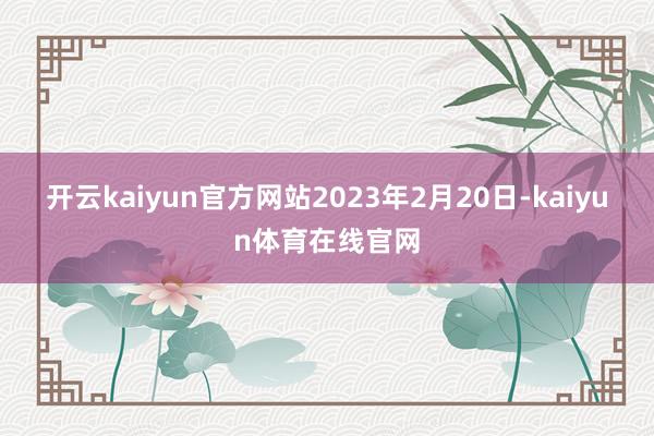 开云kaiyun官方网站2023年2月20日-kaiyun体育在线官网