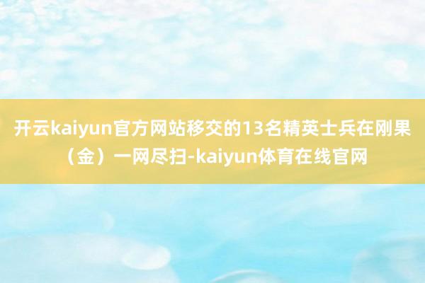 开云kaiyun官方网站移交的13名精英士兵在刚果（金）一网尽扫-kaiyun体育在线官网
