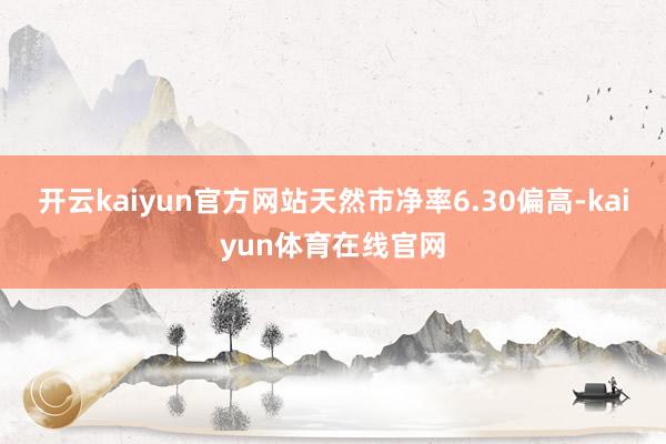 开云kaiyun官方网站天然市净率6.30偏高-kaiyun体育在线官网