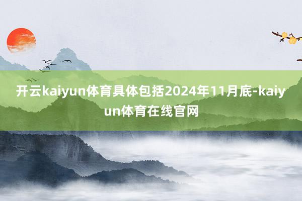 开云kaiyun体育具体包括2024年11月底-kaiyun体育在线官网