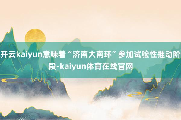 开云kaiyun意味着“济南大南环”参加试验性推动阶段-kaiyun体育在线官网