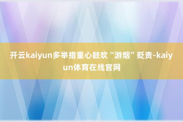开云kaiyun多举措重心鼓吹“游烟”贬责-kaiyun体育在线官网