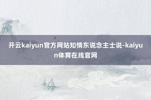 开云kaiyun官方网站　　知情东说念主士说-kaiyun体育在线官网