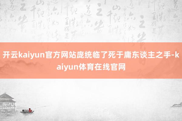开云kaiyun官方网站庞统临了死于庸东谈主之手-kaiyun体育在线官网