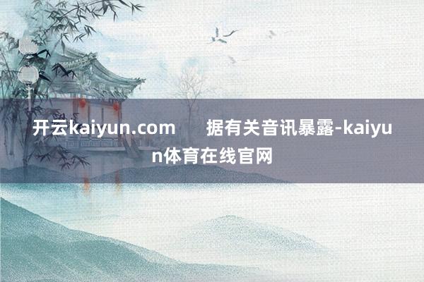 开云kaiyun.com      据有关音讯暴露-kaiyun体育在线官网