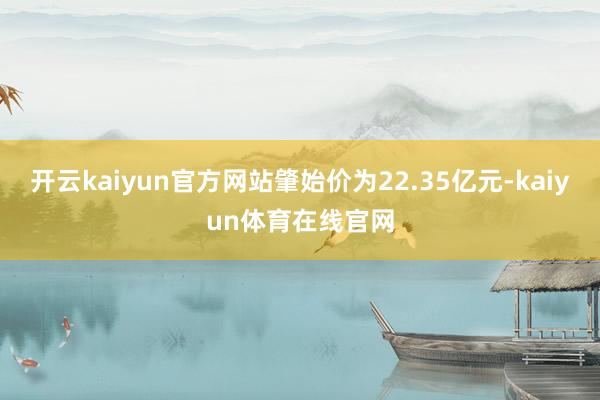 开云kaiyun官方网站肇始价为22.35亿元-kaiyun体育在线官网