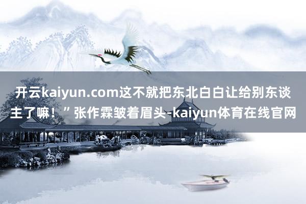 开云kaiyun.com这不就把东北白白让给别东谈主了嘛！”张作霖皱着眉头-kaiyun体育在线官网