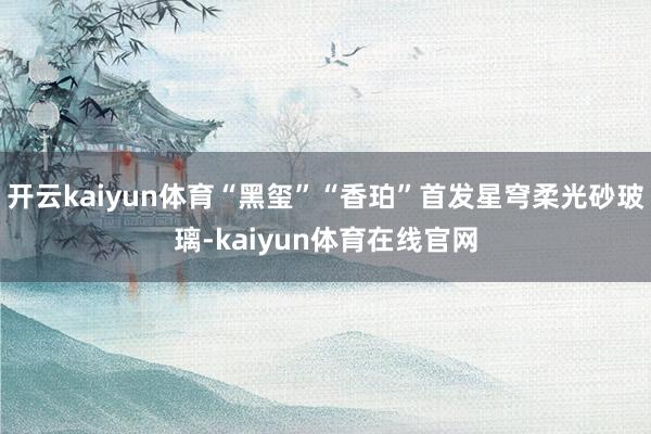 开云kaiyun体育“黑玺”“香珀”首发星穹柔光砂玻璃-kaiyun体育在线官网