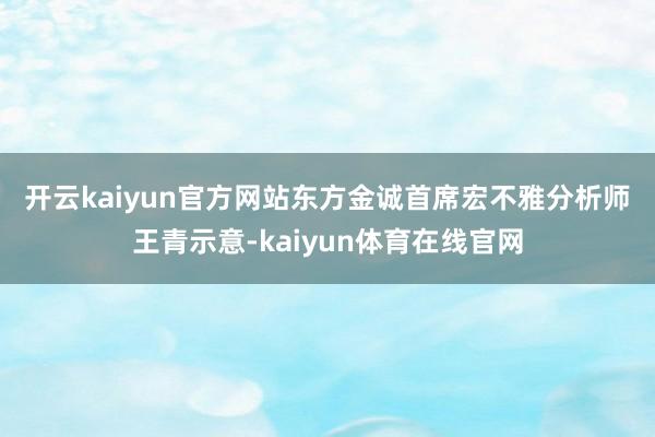 开云kaiyun官方网站　　东方金诚首席宏不雅分析师王青示意-kaiyun体育在线官网