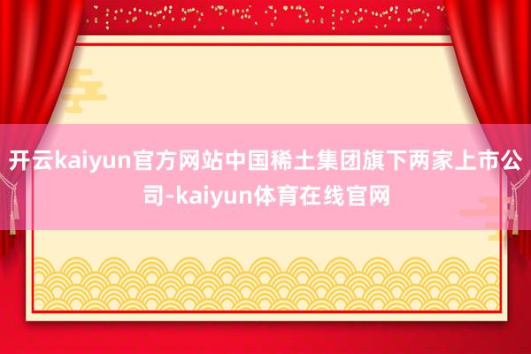 开云kaiyun官方网站中国稀土集团旗下两家上市公司-kaiyun体育在线官网