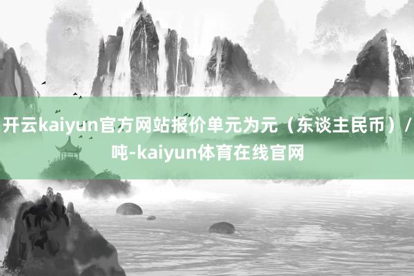 开云kaiyun官方网站报价单元为元（东谈主民币）/吨-kaiyun体育在线官网