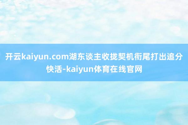 开云kaiyun.com湖东谈主收拢契机衔尾打出追分快活-kaiyun体育在线官网