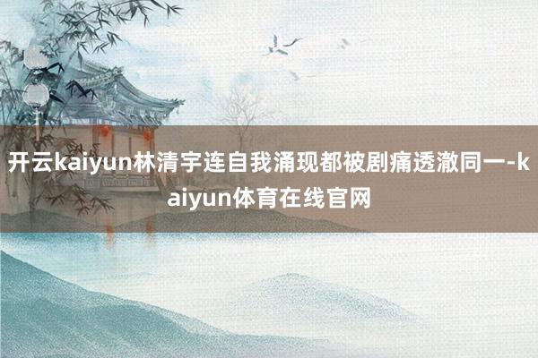 开云kaiyun林清宇连自我涌现都被剧痛透澈同一-kaiyun体育在线官网
