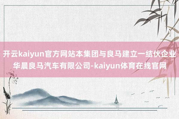 开云kaiyun官方网站本集团与良马建立一结伙企业华晨良马汽车有限公司-kaiyun体育在线官网