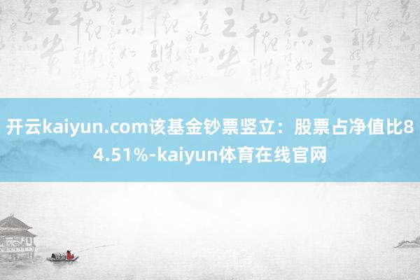 开云kaiyun.com该基金钞票竖立：股票占净值比84.51%-kaiyun体育在线官网