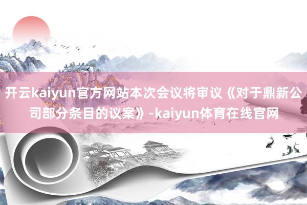 开云kaiyun官方网站本次会议将审议《对于鼎新公司部分条目的议案》-kaiyun体育在线官网