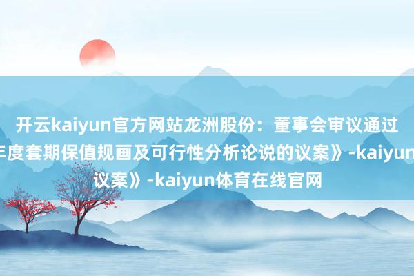 开云kaiyun官方网站龙洲股份：董事会审议通过《对于2025年度套期保值规画及可行性分析论说的议案》-kaiyun体育在线官网