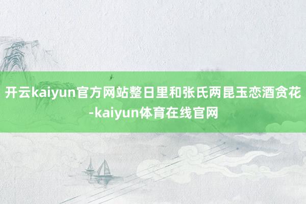 开云kaiyun官方网站整日里和张氏两昆玉恋酒贪花-kaiyun体育在线官网