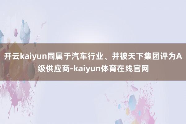开云kaiyun同属于汽车行业、并被天下集团评为A级供应商-kaiyun体育在线官网