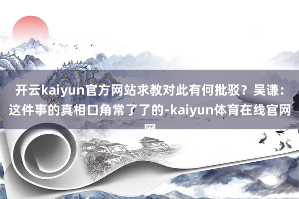 开云kaiyun官方网站求教对此有何批驳？吴谦：这件事的真相口角常了了的-kaiyun体育在线官网