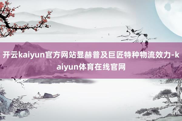 开云kaiyun官方网站显赫普及巨匠特种物流效力-kaiyun体育在线官网