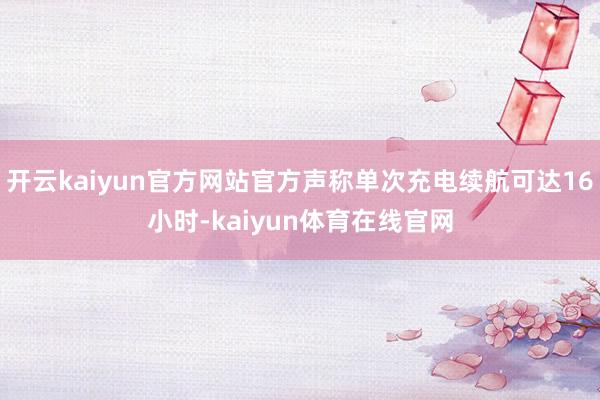 开云kaiyun官方网站官方声称单次充电续航可达16小时-kaiyun体育在线官网