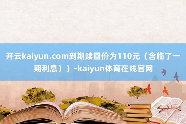 开云kaiyun.com到期赎回价为110元（含临了一期利息））-kaiyun体育在线官网