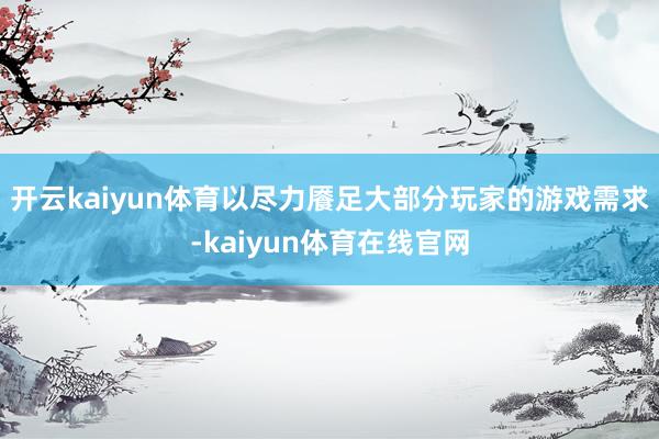 开云kaiyun体育以尽力餍足大部分玩家的游戏需求-kaiyun体育在线官网