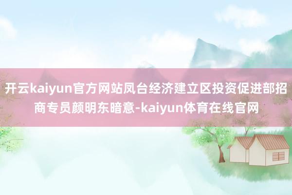 开云kaiyun官方网站凤台经济建立区投资促进部招商专员颜明东暗意-kaiyun体育在线官网