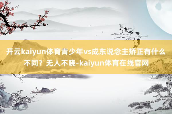 开云kaiyun体育青少年vs成东说念主矫正有什么不同？无人不晓-kaiyun体育在线官网