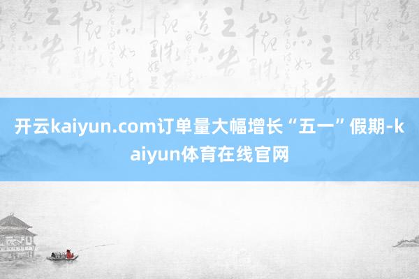 开云kaiyun.com订单量大幅增长“五一”假期-kaiyun体育在线官网