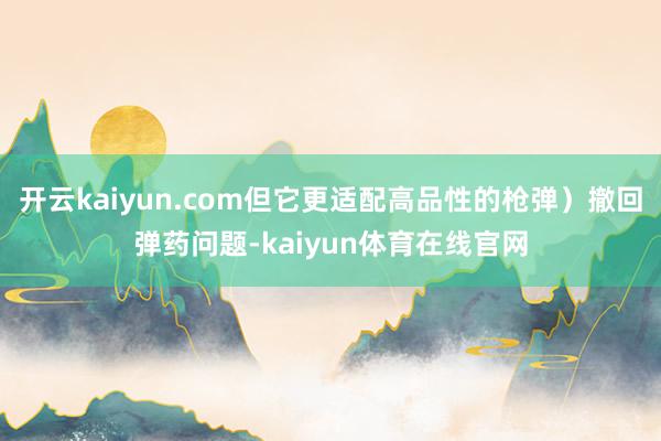 开云kaiyun.com但它更适配高品性的枪弹）撤回弹药问题-kaiyun体育在线官网
