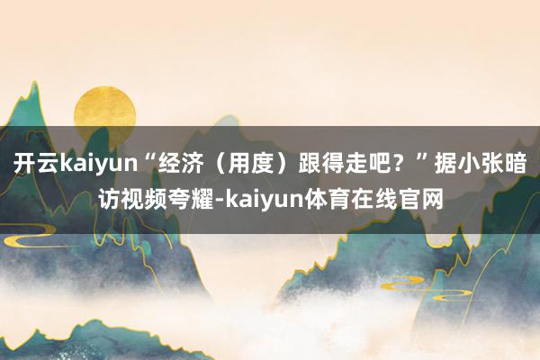 开云kaiyun“经济（用度）跟得走吧？”据小张暗访视频夸耀-kaiyun体育在线官网