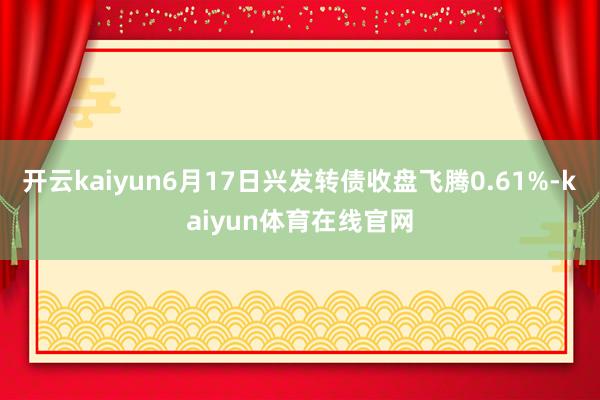 开云kaiyun6月17日兴发转债收盘飞腾0.61%-kaiyun体育在线官网